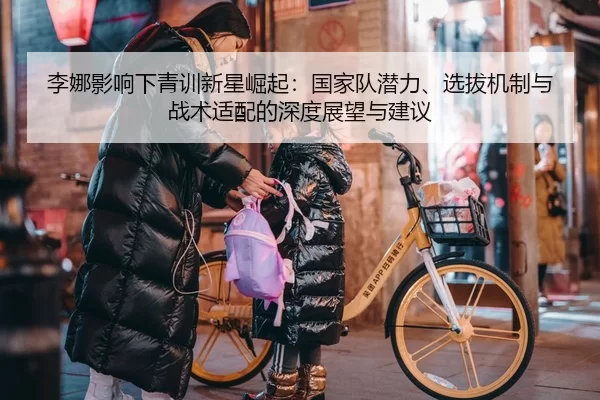 李娜影响下青训新星崛起：国家队潜力、选拔机制与战术适配的深度展望与建议