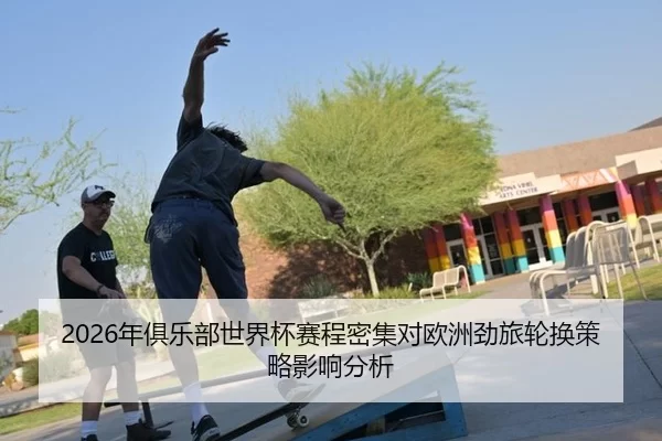 2026年俱乐部世界杯赛程密集对欧洲劲旅轮换策略影响分析