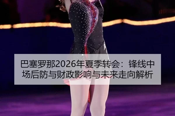 巴塞罗那2026年夏季转会：锋线中场后防与财政影响与未来走向解析