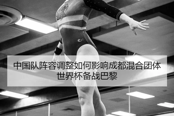 中国队阵容调整如何影响成都混合团体世界杯备战巴黎