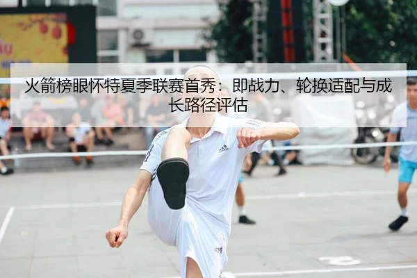 火箭榜眼怀特夏季联赛首秀：即战力、轮换适配与成长路径评估