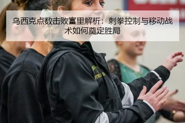 乌西克点数击败富里解析：刺拳控制与移动战术如何奠定胜局